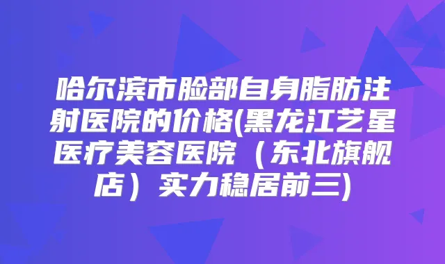 哈尔滨市脸部自身脂肪注射医院的价格(黑龙江艺星医疗美容医院（东北旗舰店）实力稳居前三)