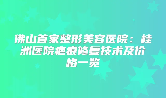 佛山首家整形美容医院:桂洲医院疤痕修复技术及价格一览