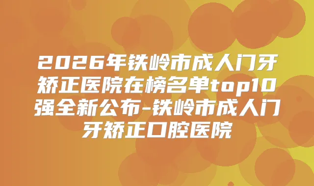 2026年铁岭市成人门牙矫正医院在榜名单top10强全新公布-铁岭市成人门牙矫正口腔医院