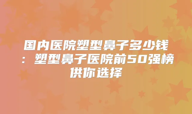 国内医院塑型鼻子多少钱：塑型鼻子医院前50强榜供你选择