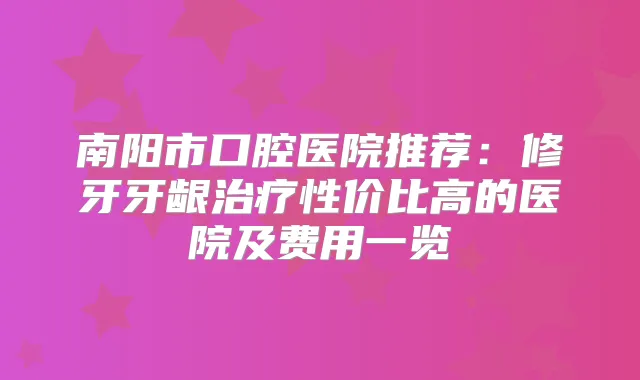 南阳市口腔医院推荐：修牙牙龈性价比高的医院及费用一览