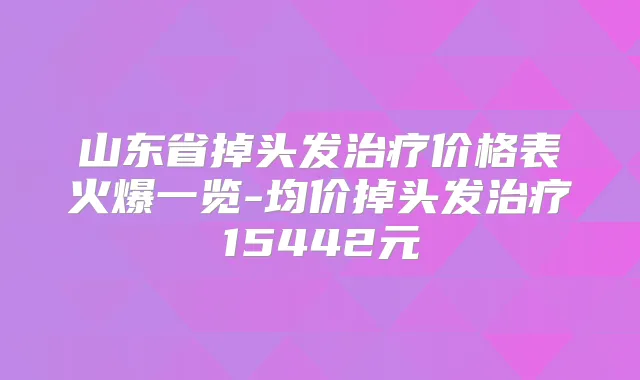 山东省掉头发价格表火爆一览-均价掉头发15442元