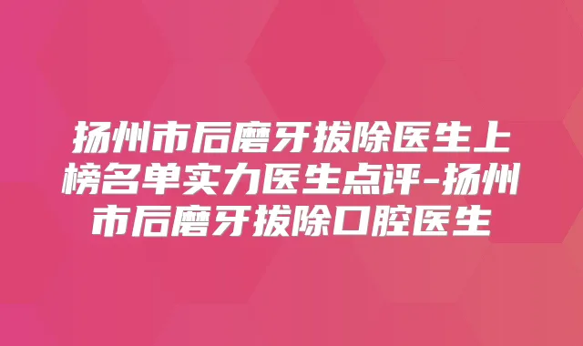 扬州市后磨牙拔除医生上榜名单实力医生点评-扬州市后磨牙拔除口腔医生