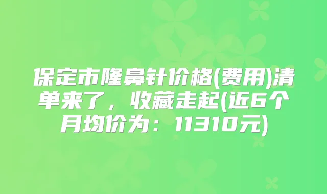 保定市隆鼻针价格(费用)清单来了,收藏走起(近6个月均价为:11310元)