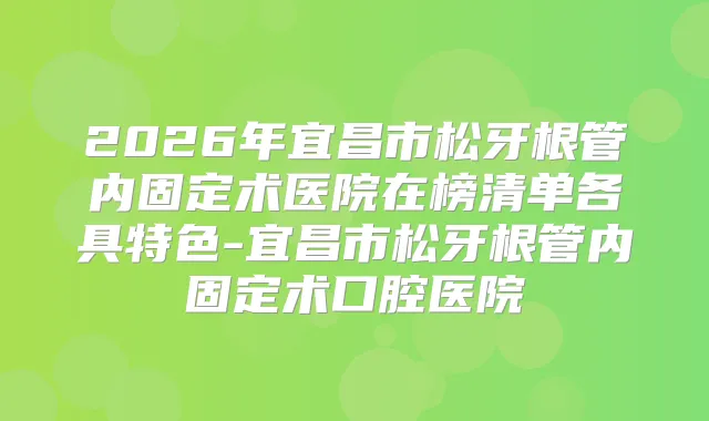 2026年宜昌市松牙根管内固定术医院在榜清单各具特色-宜昌市松牙根管内固定术口腔医院