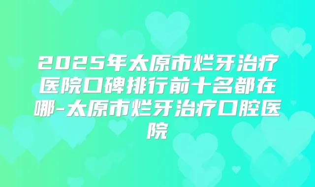 2025年太原市烂牙医院口碑排行前十名都在哪-太原市烂牙口腔医院