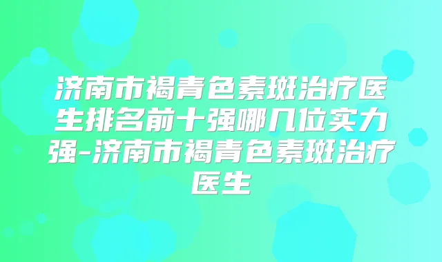 济南市褐青色素斑医生排名前十强哪几位实力强-济南市褐青色素斑医生