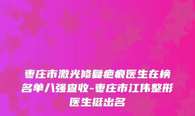 枣庄市激光修复疤痕医生在榜名单八强查收-枣庄市江伟整形医生挺出名