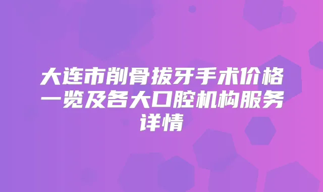 大连市削骨拔牙手术价格一览及各大口腔机构服务详情