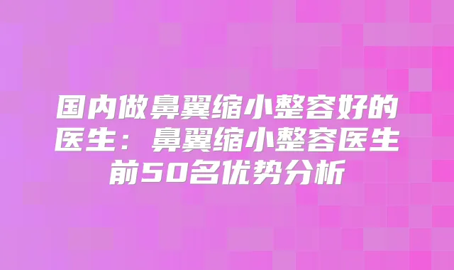 国内做鼻翼缩小整容好的医生:鼻翼缩小整容医生前50名优势分析
