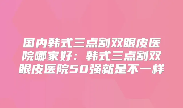 国内韩式三点割双眼皮医院哪家好：韩式三点割双眼皮医院50强就是不一样