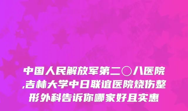 中国人民解放军第二〇八医院,吉林大学中日联谊医院烧伤整形外科告诉你哪家好且实惠