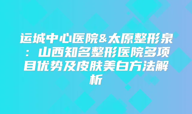 运城中心医院&太原整形泉:山西知名整形医院多项目优势及皮肤美白方法解析
