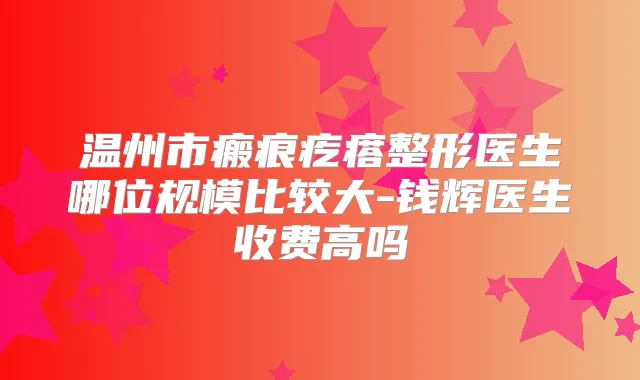 温州市瘢痕疙瘩整形医生哪位规模比较大-钱辉医生收费高吗