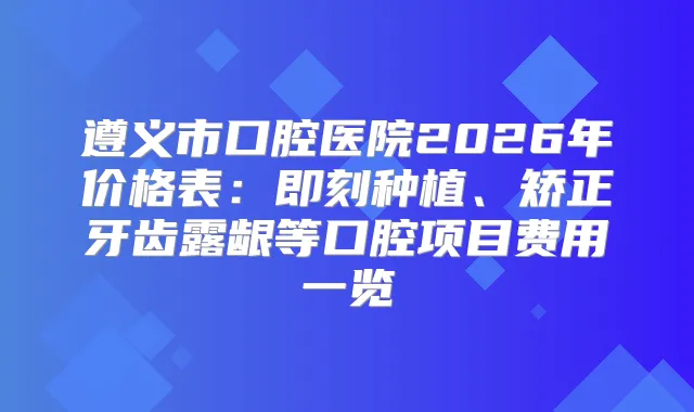 遵义市口腔医院2026年价格表：种植、矫正牙齿露龈等口腔项目费用一览