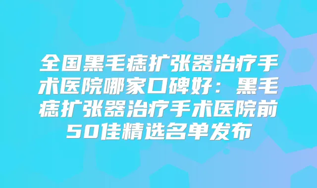 全国黑毛痣扩张器手术医院哪家口碑好：黑毛痣扩张器手术医院前50佳精选名单发布
