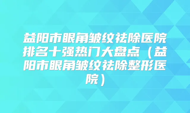 益阳市眼角皱纹祛除医院排名十强热门大盘点（益阳市眼角皱纹祛除整形医院）