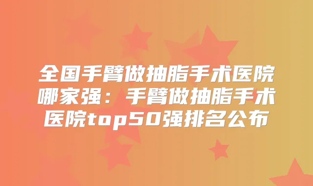 全国手臂做抽脂手术医院哪家强:手臂做抽脂手术医院top50强排名公布