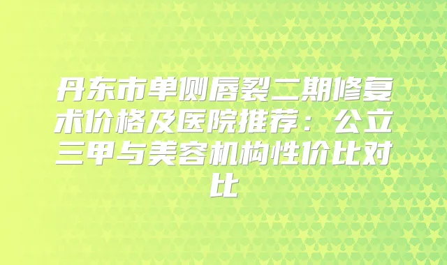 丹东市单侧唇裂二期修复术价格及医院推荐：公立三甲与美容机构性价比对比