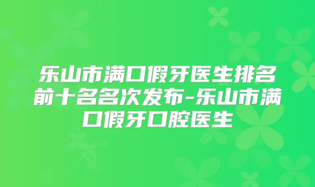 乐山市满口假牙医生排名前十名名次发布-乐山市满口假牙口腔医生