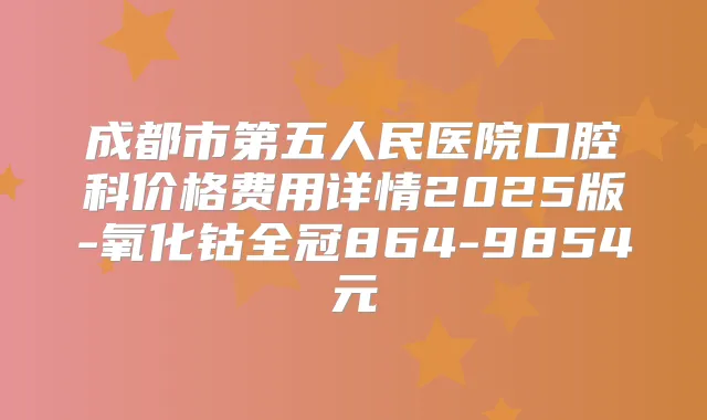 成都市第五人民医院口腔科价格费用详情2025版-氧化钴全冠864-9854元