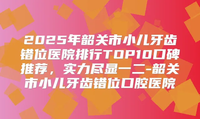 2025年韶关市小儿牙齿错位医院排行TOP10口碑推荐,实力尽显一二-韶关市小儿牙齿错位口腔医院