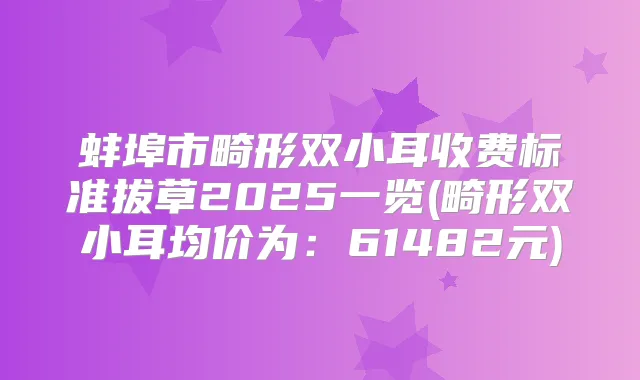 蚌埠市畸形双小耳收费标准拔草2025一览(畸形双小耳均价为：61482元)