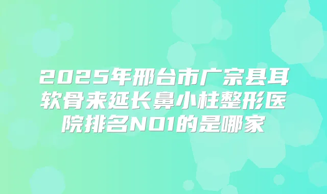 2025年邢台市广宗县耳软骨来延长鼻小柱整形医院排名NO1的是哪家