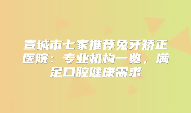 宣城市七家推荐兔牙矫正医院：专业机构一览，满足口腔健康需求