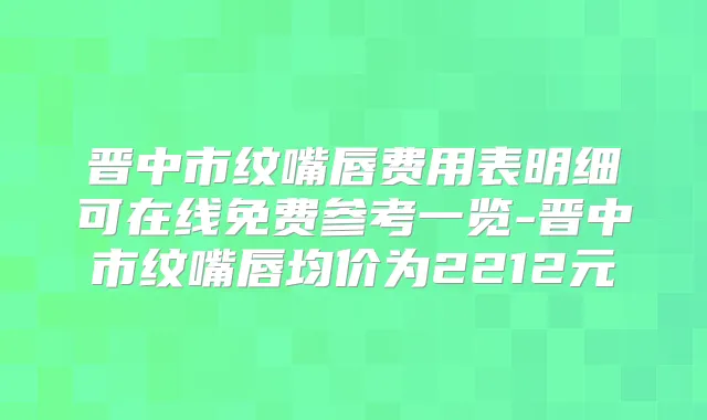 晋中市纹嘴唇费用表明细可在线免费参考一览-晋中市纹嘴唇均价为2212元