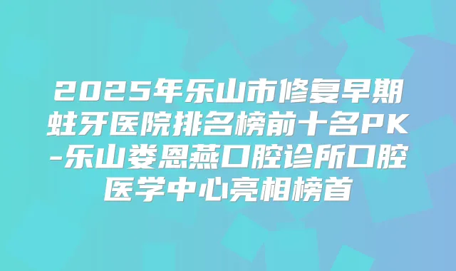 2025年乐山市修复早期蛀牙医院排名榜前十名PK-乐山娄恩燕口腔诊所口腔医学中心亮相榜首