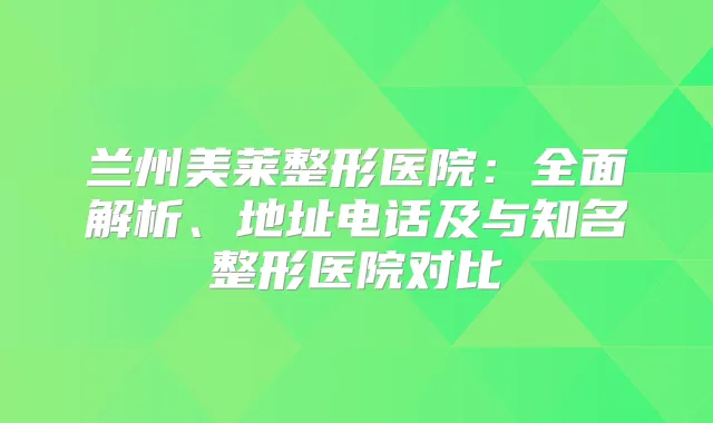 兰州美莱整形医院:全面解析、地址电话及与知名整形医院对比