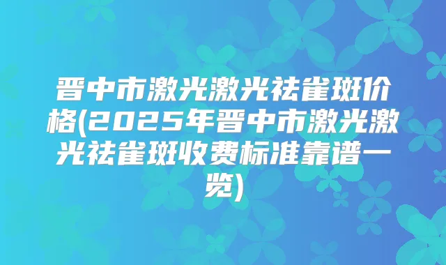 晋中市激光激光祛雀斑价格(2025年晋中市激光激光祛雀斑收费标准靠谱一览)