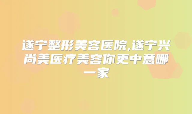 遂宁整形美容医院,遂宁兴尚美医疗美容你更中意哪一家