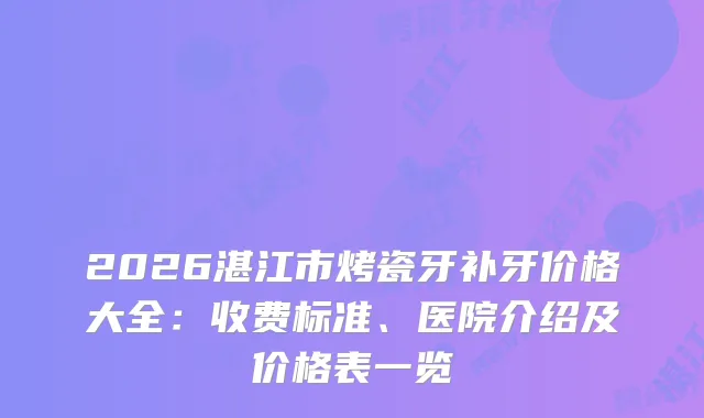 2026湛江市烤瓷牙补牙价格大全:收费标准、医院介绍及价格表一览