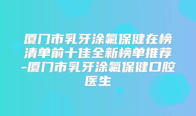 厦门市乳牙涂氟保健在榜清单前十佳全新榜单推荐-厦门市乳牙涂氟保健口腔医生