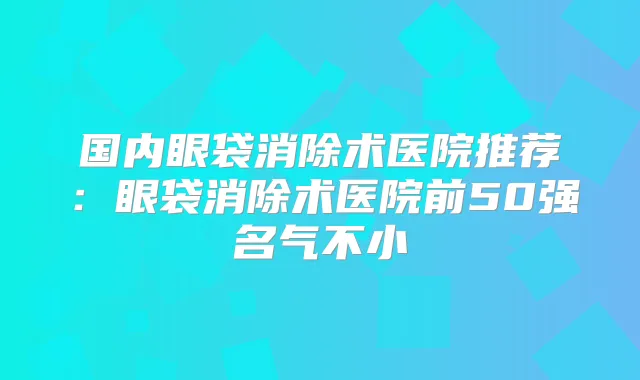 国内眼袋消除术医院推荐:眼袋消除术医院前50强名气不小