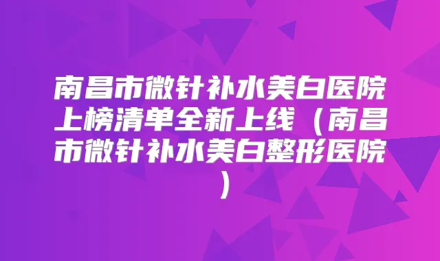南昌市微针补水美白医院上榜清单全新上线（南昌市微针补水美白整形医院）