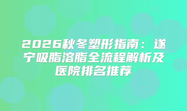 2026秋冬塑形指南：遂宁吸脂溶脂全流程解析及医院排名推荐