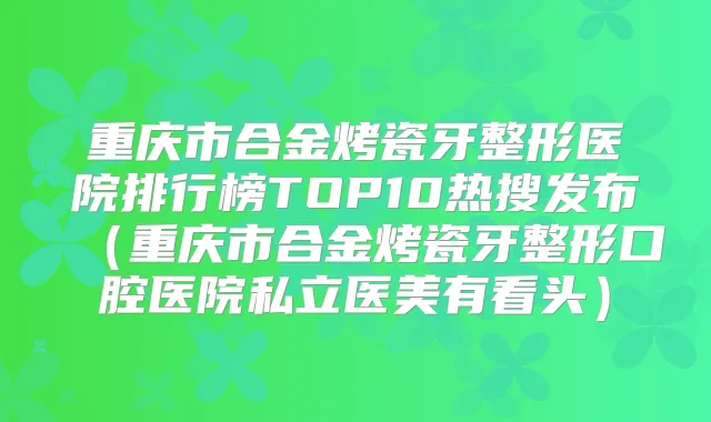 重庆市合金烤瓷牙整形医院排行榜TOP10热搜发布(重庆市合金烤瓷牙整形口腔医院私立医美有看头)