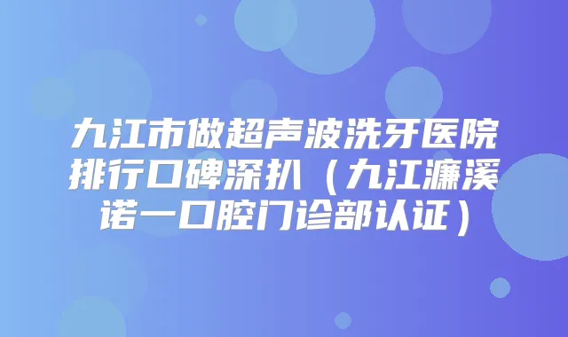 九江市做超声波洗牙医院排行口碑深扒（九江濂溪诺一口腔门诊部认证）