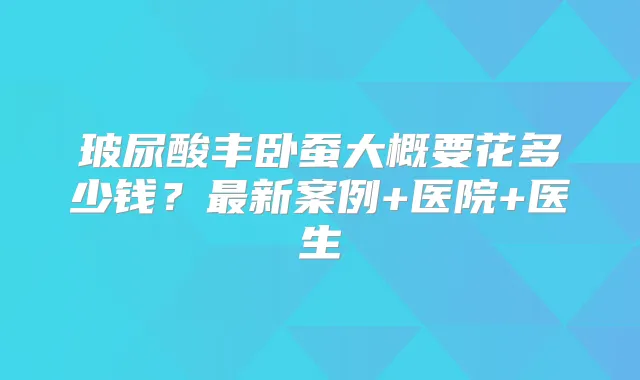 玻尿酸丰卧蚕大概要花多少钱？新案例+医院+医生