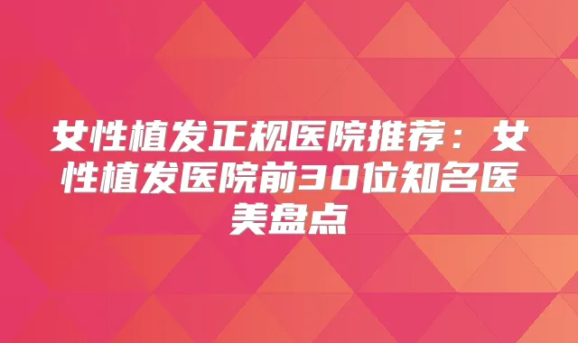 女性植发正规医院推荐：女性植发医院前30位知名医美盘点