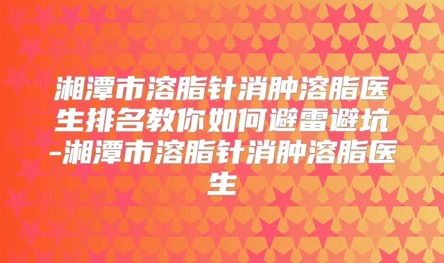 湘潭市溶脂针消肿溶脂医生排名教你如何避雷避坑-湘潭市溶脂针消肿溶脂医生