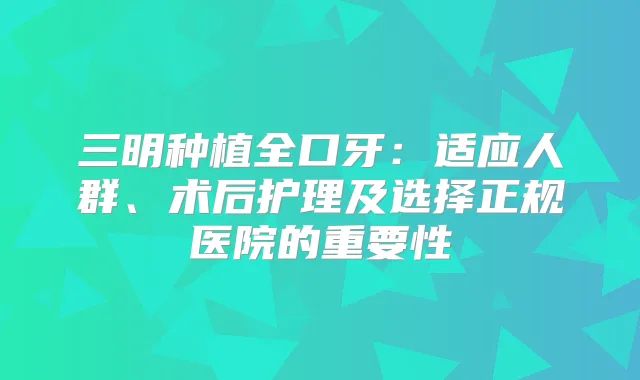 三明种植全口牙：适应人群、术后护理及选择正规医院的重要性