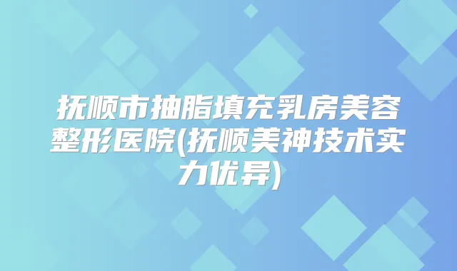 抚顺市抽脂填充乳房美容整形医院(抚顺美神技术实力优异)