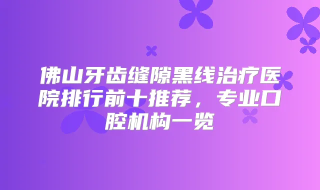 佛山牙齿缝隙黑线医院排行前十推荐，专业口腔机构一览