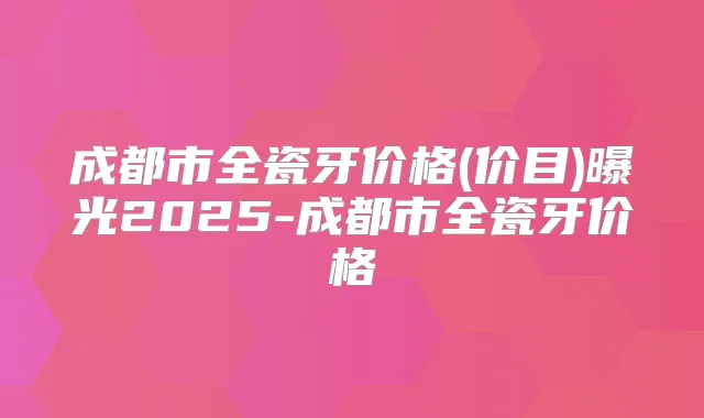 成都市全瓷牙价格(价目)曝光2025-成都市全瓷牙价格