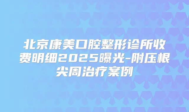北京康美口腔整形诊所收费明细2025曝光-附压根尖周案例