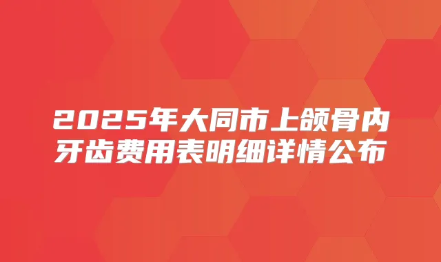 2025年大同市上颌骨内牙齿费用表明细详情公布